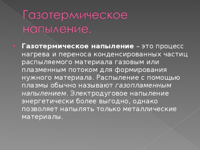 Газотермическое напыление – это процесс нагрева и переноса конденсированных частиц распыляемого материала газовым или плазменным потоком для формирования нужного материала. Распыление с помощью плазмы обычно называют газопламенным напылением . Электродуговое напыление энергетически более выгодно, однако позволяет напылять только металлические материалы. 