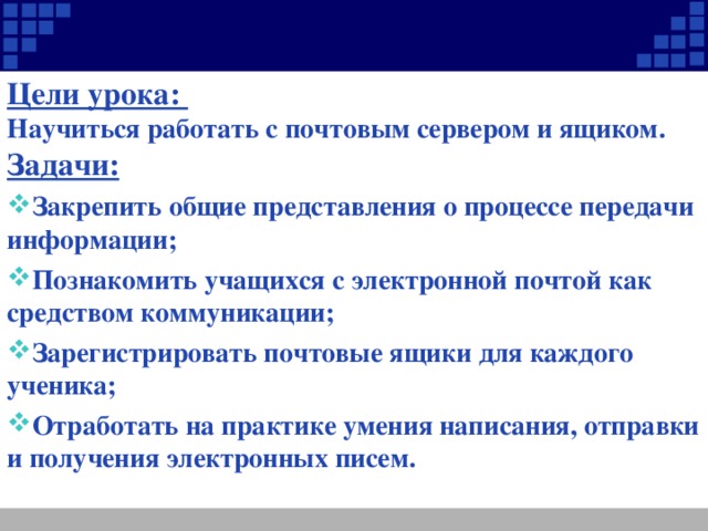 Цели урока: Научиться работать с почтовым сервером и ящиком. Задачи: Закрепить общие представления о процессе передачи информации; Познакомить учащихся с электронной почтой как средством коммуникации; Зарегистрировать почтовые ящики для каждого ученика; Отработать на практике умения написания, отправки и получения электронных писем.