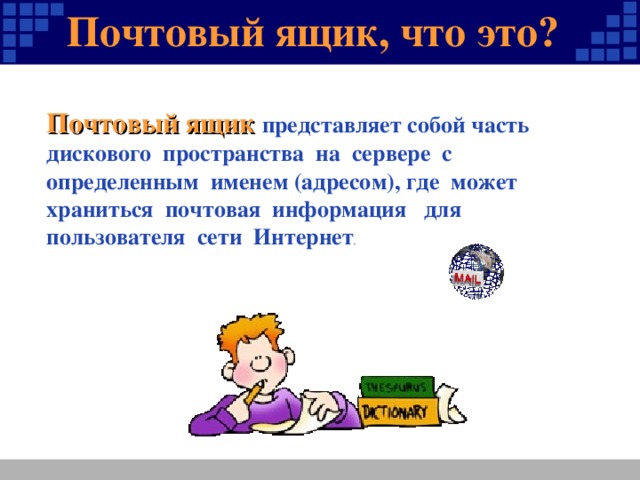 Почтовый ящик, что это? ? Почтовый ящик представляет собой часть дискового пространства на сервере с определенным именем (адресом), где может храниться почтовая информация для пользователя сети Интернет .