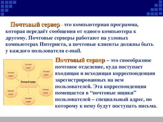 Почтовый сервер - это компьютерная программа, которая передаёт сообщения от одного компьютера к другому. Почтовые серверы работают на узловых компьютерах Интернета, а почтовые клиенты должны быть у каждого пользователя e-mail. Почтовый сервер – это своеобразное почтовое отделение, куда поступает входящая и исходящая корреспонденция зарегистрированных на нем пользователей. Эта корреспонденция помещается в “почтовые ящики” пользователей – специальный адрес, по которому к нему будут поступать письма .