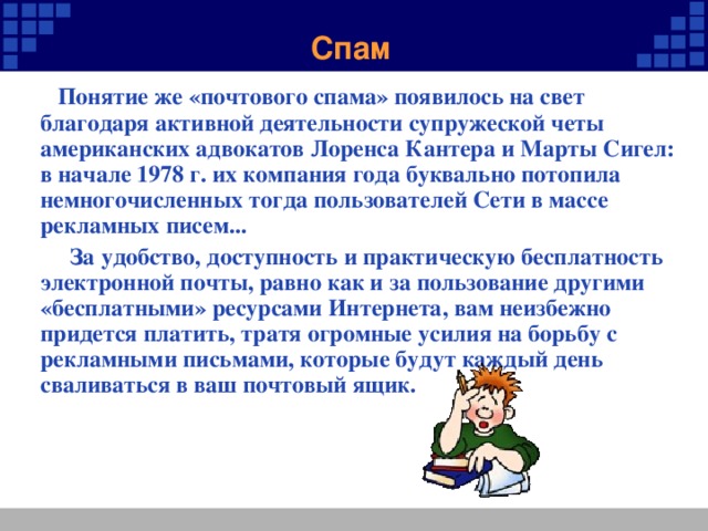 Спам  Понятие же «почтового спама» появилось на свет благодаря активной деятельности супружеской четы американских адвокатов Лоренса Кантера и Марты Сигел: в начале 1978 г. их компания года буквально потопила немногочисленных тогда пользователей Сети в массе рекламных писем...  За удобство, доступность и практическую бесплатность электронной почты, равно как и за пользование другими «бесплатными» ресурсами Интернета, вам неизбежно придется платить, тратя огромные усилия на борьбу с рекламными письмами, которые будут каждый день сваливаться в ваш почтовый ящик.