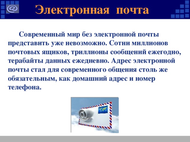 Электронная почта  Современный мир без электронной почты представить уже невозможно. Сотни миллионов почтовых ящиков, триллионы сообщений ежегодно, терабайты данных ежедневно. Адрес электронной почты стал для современного общения столь же обязательным, как домашний адрес и номер телефона.