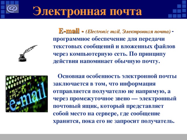 Электронная почта  E-mail - (Electronic mail, Электронная почта) - программное обеспечение для передачи текстовых сообщений и вложенных файлов через компьютерную сеть. По принципу действия напоминает обычную почту.   Основная особенность электронной почты заключается в том, что информация отправляется получателю не напрямую, а через промежуточное звено — электронный почтовый ящик, который представляет собой место на сервере, где сообщение хранится, пока его не запросит получатель.