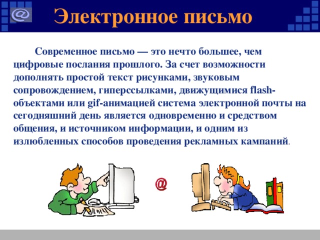 Электронное письмо  Современное письмо — это нечто большее, чем цифровые послания прошлого. За счет возможности дополнять простой текст рисунками, звуковым сопровождением, гиперссылками, движущимися flash-объектами или gif-анимацией система электронной почты на сегодняшний день является одновременно и средством общения, и источником информации, и одним из излюбленных способов проведения рекламных кампаний .