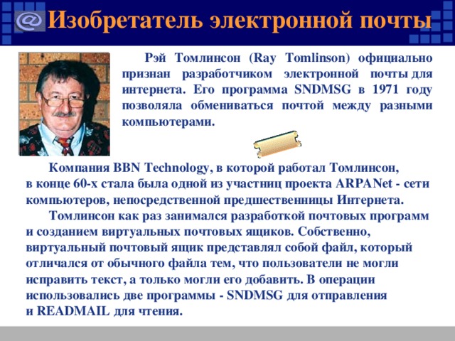 Изобретатель электронной почты Рэй Томлинсон (Ray Tomlinson) официально признан разработчиком электронной почты для интернета. Его программа SNDMSG в 1971 году позволяла обмениваться почтой между разными компьютерами. Компания BBN Technology, в которой работал Томлинсон, в конце 60-х стала была одной из участниц проекта ARPANet - сети компьютеров, непосредственной предшественницы Интернета. Томлинсон как раз занимался разработкой почтовых программ и созданием виртуальных почтовых ящиков. Собственно, виртуальный почтовый ящик представлял собой файл, который отличался от обычного файла тем, что пользователи не могли исправить текст, а только могли его добавить. В операции использовались две программы - SNDMSG для отправления и READMAIL для чтения.