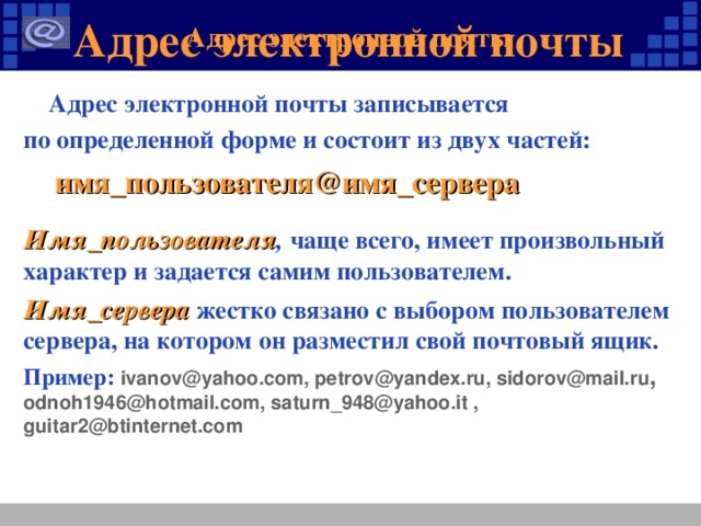 Адрес электронной почты Адрес электронной почты  Адрес электронной почты записывается по определенной форме и состоит из двух частей:  имя_пользователя@имя_сервера Имя_пользователя , чаще всего, имеет произвольный характер и задается самим пользователем. Имя_сервера жестко связано с выбором пользователем сервера, на котором он разместил свой почтовый ящик. Пример: ivanov@ yahoo.com , petrov@yandex.ru, sidorov@mail.ru ,  odnoh1946@hotmail.com , saturn_948@yahoo.it , guitar2@btinternet.com