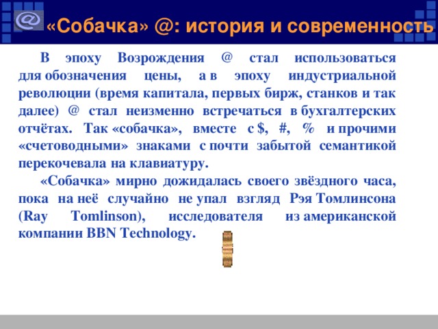 «Собачка» @: история и современность В эпоху Возрождения @ стал использоваться для обозначения цены, а в эпоху индустриальной революции (время капитала, первых бирж, станков и так далее) @ стал неизменно встречаться в бухгалтерских отчётах. Так «собачка», вместе с $, #, % и прочими «счетоводными» знаками с почти забытой семантикой перекочевала на клавиатуру. «Собачка» мирно дожидалась своего звёздного часа, пока на неё случайно не упал взгляд Рэя Томлинсона (Ray Tomlinson), исследователя из американской компании BBN Technology.