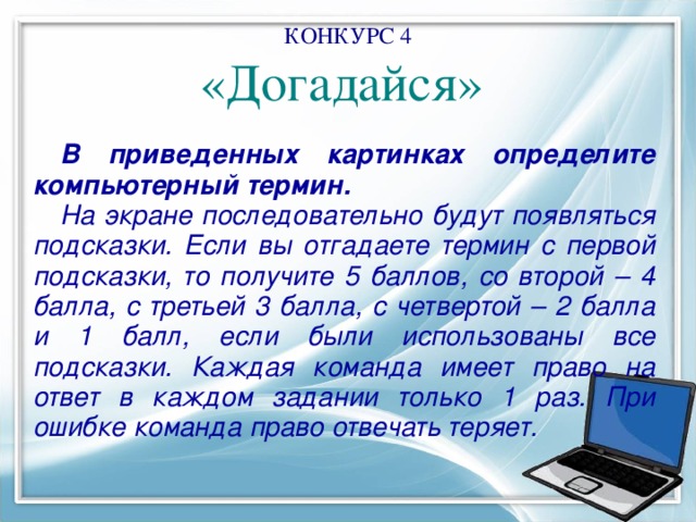КОНКУРС 4  «Догадайся»    В приведенных картинках определите компьютерный термин. На экране последовательно будут появляться подсказки. Если вы отгадаете термин с первой подсказки, то получите 5 баллов, со второй – 4 балла, с третьей 3 балла, с четвертой – 2 балла и 1 балл, если были использованы все подсказки. Каждая команда имеет право на ответ в каждом задании только 1 раз. При ошибке команда право отвечать теряет. 