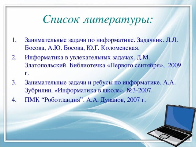 Список литературы: Занимательные задачи по информатике. Задачник. Л.Л. Босова, А.Ю. Босова, Ю.Г. Коломенская. Информатика в увлекательных задачах. Д.М. Златопольский. Библиотечка «Первого сентября», 2009 г. Занимательные задачи и ребусы по информатике. А.А. Зубрилин. «Информатика в школе», №3-2007. ПМК “Роботландия”. А.А. Дуванов, 2007 г. 