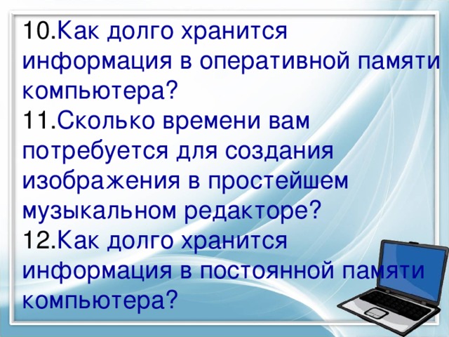 10. Как долго хранится информация в оперативной памяти компьютера?  11. Сколько времени вам потребуется для создания изображения в простейшем музыкальном редакторе?  12. Как долго хранится информация в постоянной памяти компьютера?   