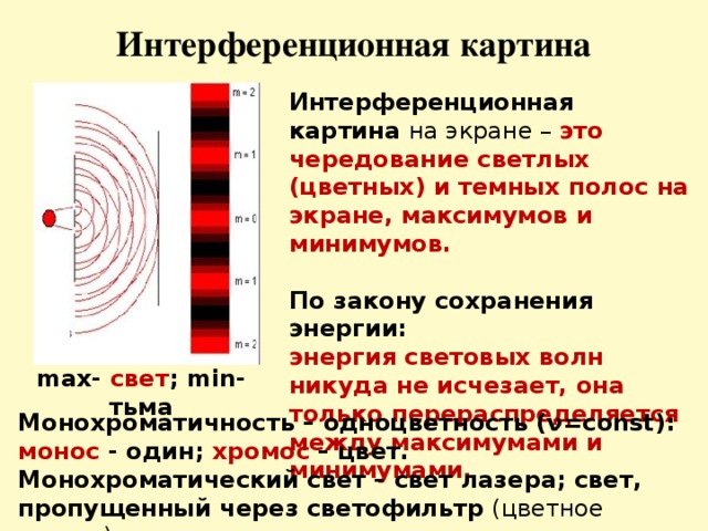 Интерференционная картина Интерференционная картина на экране – это чередование светлых (цветных) и темных полос на экране, максимумов и минимумов.  По закону сохранения энергии: энергия световых волн никуда не исчезает, она только перераспределяется между максимумами и минимумами. max- свет ; min- тьма Монохроматичность – одноцветность (ν=const): монос - один; хромос – цвет. Монохроматический свет – свет лазера; свет, пропущенный через светофильтр (цветное стекло).  