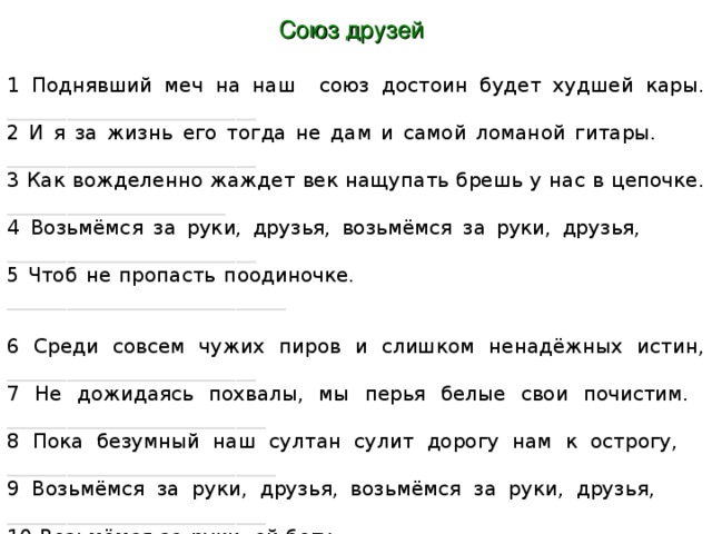 Союз друзей 1 Поднявший меч на наш союз достоин будет худшей кары. _________________________ 2 И я за жизнь его тогда не дам и самой ломаной гитары. _________________________ 3 Как вожделенно жаждет век нащупать брешь у нас в цепочке. ______________________ 4 Возьмёмся за руки, друзья, возьмёмся за руки, друзья, _________________________  5 Чтоб не пропасть поодиночке. ____________________________ 6 Среди совсем чужих пиров и слишком ненадёжных истин, _________________________ 7 Не дожидаясь похвалы, мы перья белые свои почистим. __________________________ 8 Пока безумный наш султан сулит дорогу нам к острогу, ___________________________ 9 Возьмёмся за руки, друзья, возьмёмся за руки, друзья, __________________________ 10 Возьмёмся за руки, ей-богу. ___________________________ 11 Когда придет делёжки час, не нас калач ржаной поманит. ________________________  12 И рай настанет не для нас, зато Офелия всех нас помянет. _______________________ 13 Пока ж не грянула пора нам расставаться понемногу, ________________________ 14 Возьмёмся за руки, друзья, возьмёмся за руки, друзья, __________________________  15 Возьмёмся за руки, ей-богу. ___________________________