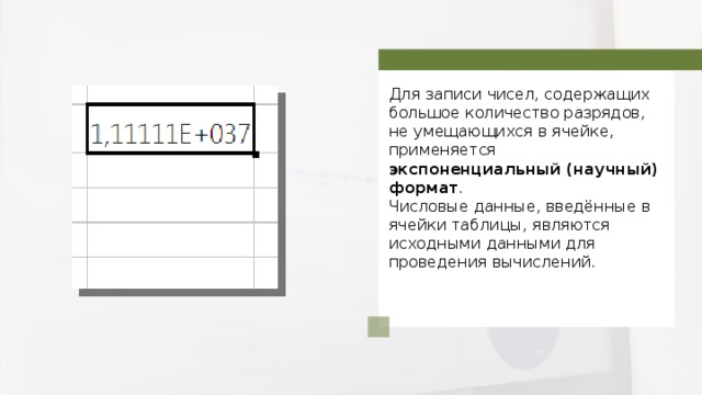 Для записи чисел, содержащих большое количество разрядов, не умещающихся в ячейке, применяется экспоненциальный (научный) формат . Числовые данные, введённые в ячейки таблицы, являются исходными данными для проведения вычислений. 