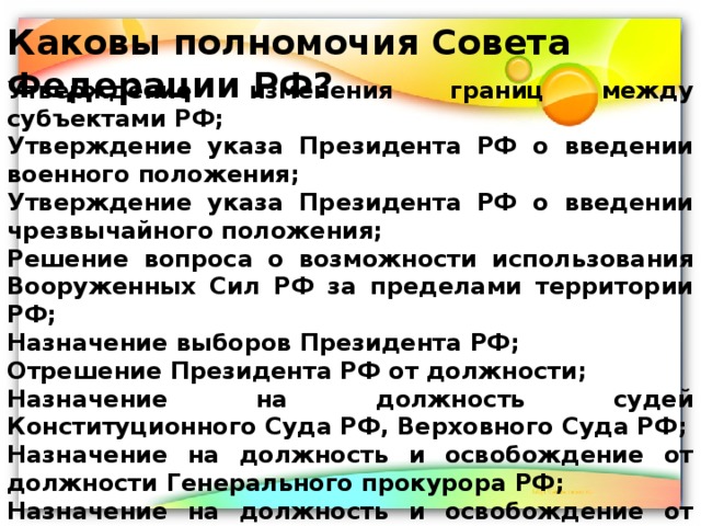 Каковы полномочия Совета Федерации РФ? Утверждение изменения границ между субъектами РФ; Утверждение указа Президента РФ о введении военного положения; Утверждение указа Президента РФ о введении чрезвычайного положения; Решение вопроса о возможности использования Вооруженных Сил РФ за пределами территории РФ; Назначение выборов Президента РФ; Отрешение Президента РФ от должности; Назначение на должность судей Конституционного Суда РФ, Верховного Суда РФ; Назначение на должность и освобождение от должности Генерального прокурора РФ; Назначение на должность и освобождение от должности заместителя Председателя Счетной палаты и половины состава ее аудиторов. 