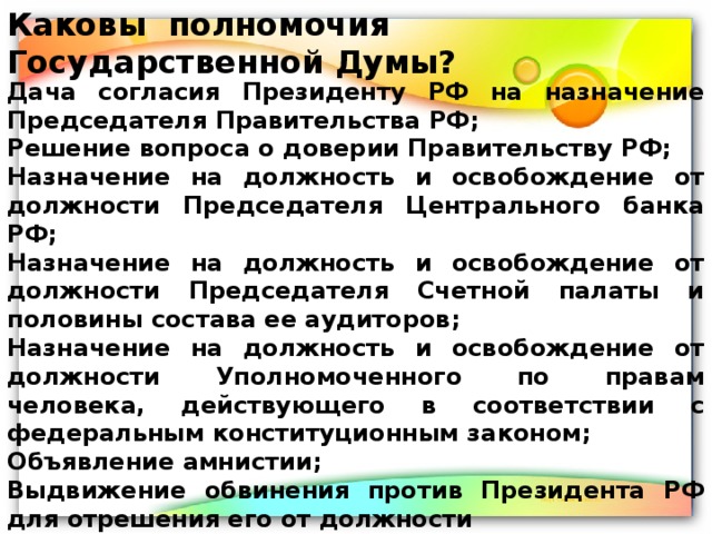 Каковы полномочия Государственной Думы? Дача согласия Президенту РФ на назначение Председателя Правительства РФ; Решение вопроса о доверии Правительству РФ; Назначение на должность и освобождение от должности Председателя Центрального банка РФ; Назначение на должность и освобождение от должности Председателя Счетной палаты и половины состава ее аудиторов; Назначение на должность и освобождение от должности Уполномоченного по правам человека, действующего в соответствии с федеральным конституционным законом; Объявление амнистии; Выдвижение обвинения против Президента РФ для отрешения его от должности 