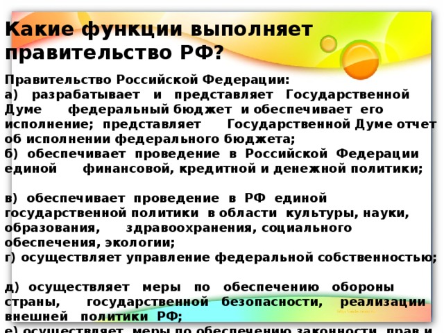 Какие функции выполняет правительство РФ? Правительство Российской Федерации: а) разрабатывает и представляет Государственной Думе федеральный бюджет и обеспечивает его исполнение; представляет Государственной Думе отчет об исполнении федерального бюджета; б) обеспечивает проведение в Российской Федерации единой финансовой, кредитной и денежной политики; в) обеспечивает проведение в РФ единой государственной политики в области культуры, науки, образования, здравоохранения, социального обеспечения, экологии; г) осуществляет управление федеральной собственностью; д) осуществляет меры по обеспечению обороны страны, государственной безопасности, реализации внешней политики РФ; е) осуществляет меры по обеспечению законности, прав и свобод граждан, охране собственности и общественного порядка, борьбе с преступностью;  ж) осуществляет иные полномочия, возложенные на него Конституцией РФ, федеральными законами, указами Президента РФ. 