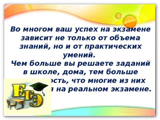 Во многом ваш успех на экзамене зависит не только от объема знаний, но и от практических умений. Чем больше вы решаете заданий в школе, дома, тем больше вероятность, что многие из них встретятся на реальном экзамене. 