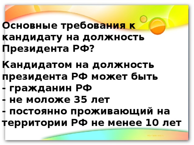 Основные требования к кандидату на должность Президента РФ? Кандидатом на должность президента РФ может быть - гражданин РФ - не моложе 35 лет - постоянно проживающий на территории РФ не менее 10 лет 