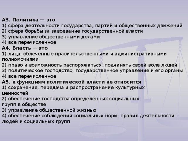 А3. Политика — это 1) сфера деятельности государства, партий и общественных движений 2) сфера борьбы за завоевание государственной власти З) управление общественными делами 4) все перечисленное А4. Власть — это 1) лица, облеченные правительственными и административными полномочиями 2) право и возможность распоряжаться, подчинять своей воле людей 3) политическое господство, государственное управление и его органы 4) все перечисленное А5. к функциям политической власти не относится 1) сохранение, передача и распространение культурных ценностей 2) обеспечение господства определенных социальных групп в обществе 3) управление общественной жизнью 4) обеспечение соблюдения социальных норм, правил деятельности людей и социальных групп 