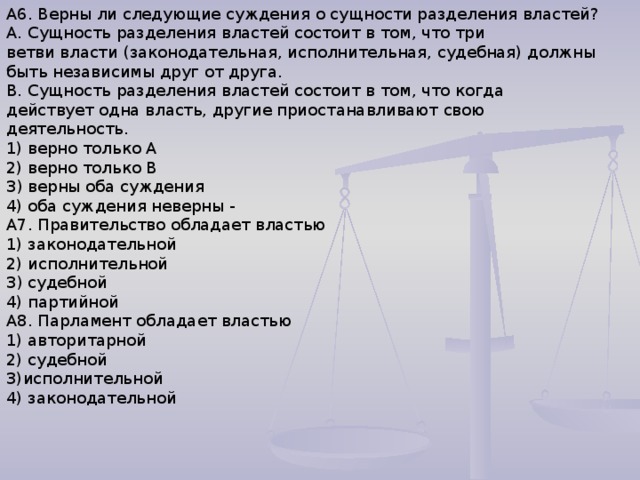 А6. Верны ли следующие суждения о сущности разделения властей? А. Сущность разделения властей состоит в том, что три ветви власти (законодательная, исполнительная, судебная) должны быть независимы друг от друга. В. Сущность разделения властей состоит в том, что когда действует одна власть, другие приостанавливают свою деятельность. 1) верно только А 2) верно только В З) верны оба суждения 4) оба суждения неверны - А7. Правительство обладает властью 1) законодательной 2) исполнительной З) судебной 4) партийной А8. Парламент обладает властью 1) авторитарной 2) судебной 3)исполнительной 4) законодательной 