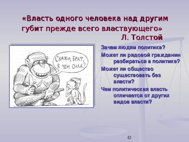  «Власть одного человека над другим губит прежде всего властвующего»  Л. Толстой Зачем людям политика? Может ли рядовой гражданин разбираться в политике? Может ли общество существовать без власти? Чем политическая власть отличается от других видов власти? © 