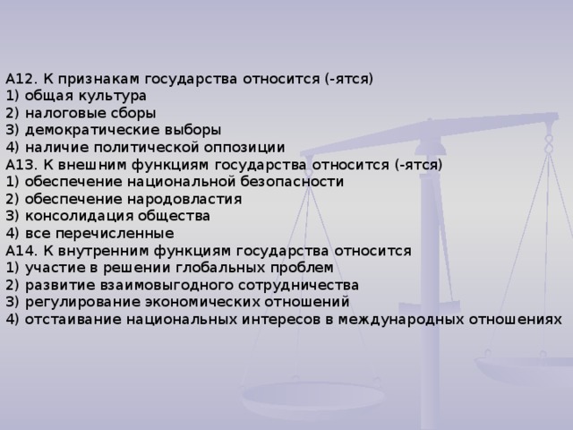 А12. К признакам государства относится (-ятся) 1) общая культура 2) налоговые сборы 3) демократические выборы 4) наличие политической оппозиции А13. К внешним функциям государства относится (-ятся) 1) обеспечение национальной безопасности 2) обеспечение народовластия 3) консолидация общества 4) все перечисленные А14. К внутренним функциям государства относится 1) участие в решении глобальных проблем 2) развитие взаимовыгодного сотрудничества 3) регулирование экономических отношений 4) отстаивание национальных интересов в международных отношениях 