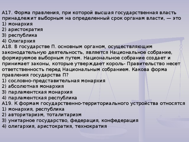 А17. Форма правления, при которой высшая государственная власть принадлежит выборным на определенный срок органам власти, — это 1) монархия 2) аристократия 3) республика 4) Олигархия А18. В государстве П. основным органом, осуществляющим законодательную деятельность, является Национальное собрание, формируемое выборным путем. Национальное собрание создает и принимает законы, которые утверждает король- Правительство несет ответственность перед Национальным собранием. Какова форма правления государства П? 1) сословно-представительная монархия 2) абсолютная монархия 3) парламентская монархия 4) парламентская республика А19. К формам государственно-территориального устройства относятся 1) монархия, республика 2) авторитаризм, тоталитаризм 3) унитарное государство, федерация, конфедерация 4) олигархия, аристократия, технократия 