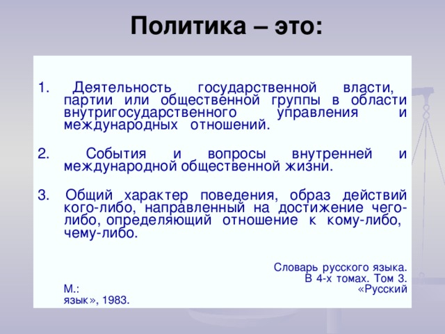 Политика – это: 1.  Деятельность государственной власти, партии или общественной группы в области внутригосударственного управления и международных отношений. 2.  События и вопросы внутренней и международной общественной жизни. 3.  Общий характер поведения, образ действий кого-либо, направленный на достижение чего-либо, определяющий отношение к кому-либо, чему-либо.             Словарь русского языка.       В 4-х томах. Том 3. М.:       « Русский язык » , 1983. 