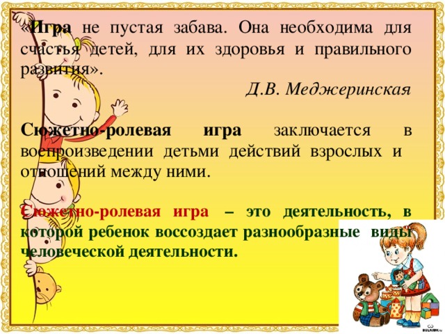 « Игра не пустая забава. Она необходима для счастья детей, для их здоровья и правильного развития». Д.В. Меджеринская  Сюжетно-ролевая игра заключается в воспроизведении детьми действий взрослых и отношений между ними.  Сюжетно-ролевая игра  – это деятельность, в которой ребенок воссоздает разнообразные виды человеческой деятельности. 