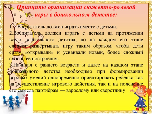 Принципы организации сюжетно-ролевой игры в дошкольном детстве:   1. Воспитатель должен играть вместе с детьми. 2.Воспитатель должен играть с детьми на протяжении всего дошкольного детства, но на каждом его этапе следует развёртывать игру таким образом, чтобы дети сразу «открывали» и усваивали новый, более сложный способ её построения. 3.Начиная с раннего возраста и далее на каждом этапе дошкольного детства необходимо при формировании игровых умений одновременно ориентировать ребёнка как на осуществление игрового действия, так и на пояснение его смысла партнёрам — взрослому или сверстнику 