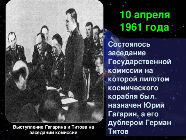 10 апреля 1961 года Состоялось заседание Государственной комиссии на которой пилотом космического корабля был назначен Юрий Гагарин, а его дублером Герман Титов Выступление Гагарина  и Титова на заседании комиссии