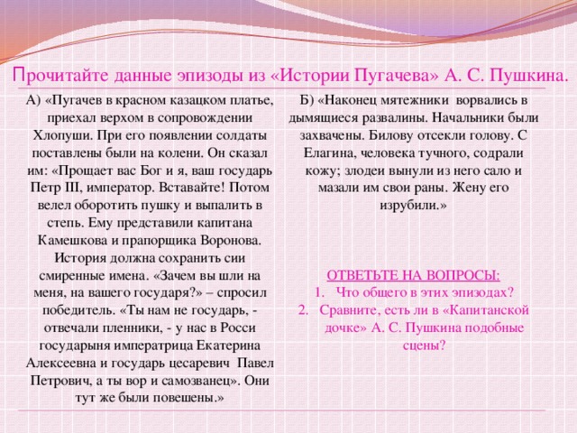П рочитайте данные эпизоды из «Истории Пугачева» А. С. Пушкина. А) «Пугачев в красном казацком платье, приехал верхом в сопровождении Хлопуши. При его появлении солдаты поставлены были на колени. Он сказал им: «Прощает вас Бог и я, ваш государь Петр III, император. Вставайте! Потом велел оборотить пушку и выпалить в степь. Ему представили капитана Камешкова и прапорщика Воронова. История должна сохранить сии смиренные имена. «Зачем вы шли на меня, на вашего государя?» – спросил победитель. «Ты нам не государь, - отвечали пленники, - у нас в Росси государыня императрица Екатерина Алексеевна и государь цесаревич Павел Петрович, а ты вор и самозванец». Они тут же были повешены.» Б) «Наконец мятежники ворвались в дымящиеся развалины. Начальники были захвачены. Билову отсекли голову. С Елагина, человека тучного, содрали кожу; злодеи вынули из него сало и мазали им свои раны. Жену его изрубили.» ОТВЕТЬТЕ НА ВОПРОСЫ: Что общего в этих эпизодах? Сравните, есть ли в «Капитанской дочке» А. С. Пушкина подобные сцены? 