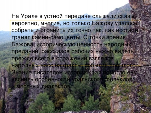 На Урале в устной передаче слышали сказы, вероятно, многие, но только Бажову удалось собрать и огранить их точно так, как исстари гранят камни-самоцветы, С точки зрения Бажова, историческую ценность народных преданий, рассказов рабочих нужно видеть прежде всего в отражении взглядов народных масс на факты, события прошлого. Знание писателем истории края помогло ему уяснить особенности уральского фольклора и местных диалектов. 