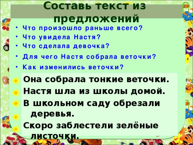 Составь текст из предложений  Что произошло раньше всего?  Что увидела Настя?  Что сделала девочка?  Для чего Настя собрала веточки?  Как изменились веточки? Она собрала тонкие веточки. Настя шла из школы домой. В школьном саду обрезали деревья. Скоро заблестели зелёные листочки. Дома девочка поставила их в воду. 