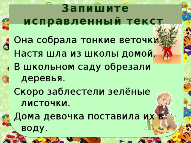 Запишите исправленный текст Она собрала тонкие веточки. Настя шла из школы домой. В школьном саду обрезали деревья. Скоро заблестели зелёные листочки. Дома девочка поставила их в воду. 