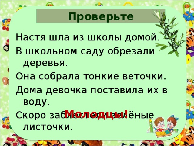 Проверьте Настя шла из школы домой. В школьном саду обрезали деревья. Она собрала тонкие веточки. Дома девочка поставила их в воду. Скоро заблестели зелёные листочки. Молодцы! 
