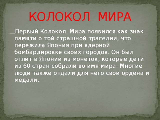 КОЛОКОЛ МИРА  Первый Колокол Мира появился как знак памяти о той страшной трагедии, что пережила Япония при ядерной бомбардировке своих городов. Он был отлит в Японии из монеток, которые дети из 60 стран собрали во имя мира. Многие люди также отдали для него свои ордена и медали. 