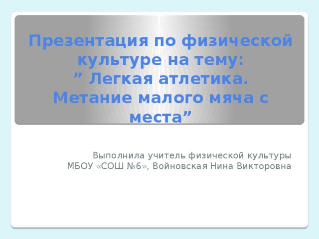 Презентация по физической культуре на тему: ” Легкая атлетика. Метание малого мяча с места” Выполнила учитель физической культуры МБОУ «СОШ №6», Войновская Нина Викторовна