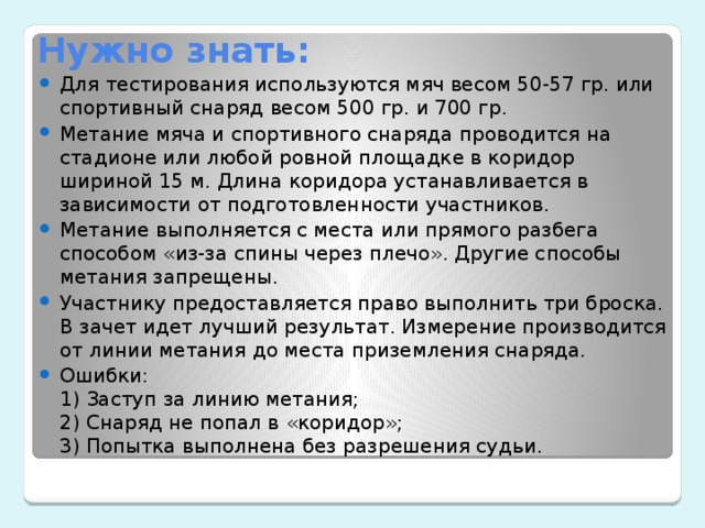 Нужно знать: Для тестирования используются мяч весом 50-57 гр. или спортивный снаряд весом 500 гр. и 700 гр. Метание мяча и спортивного снаряда проводится на стадионе или любой ровной площадке в коридор шириной 15 м. Длина коридора устанавливается в зависимости от подготовленности участников. Метание выполняется с места или прямого разбега способом «из-за спины через плечо». Другие способы метания запрещены. Участнику предоставляется право выполнить три броска. В зачет идет лучший результат. Измерение производится от линии метания до места приземления снаряда. Ошибки: 1) Заступ за линию метания; 2) Снаряд не попал в «коридор»; 3) Попытка выполнена без разрешения судьи.