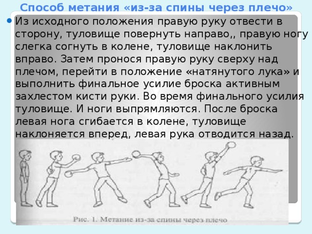 Способ метания «из-за спины через плечо» Из исходного положения правую руку отвести в сторону, туловище повернуть направо,, правую ногу слегка согнуть в колене, туловище наклонить вправо. Затем пронося правую руку сверху над плечом, перейти в положение «натянутого лука» и выполнить финальное усилие броска активным захлестом кисти руки. Во время финального усилия туловище. И ноги выпрямляются. После броска левая нога сгибается в колене, туловище наклоняется вперед, левая рука отводится назад.