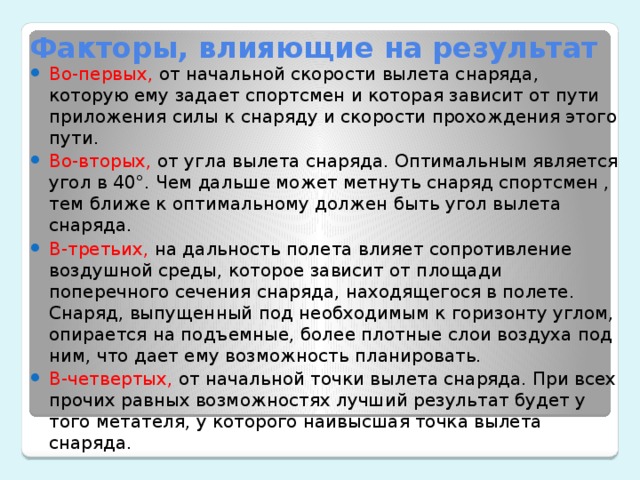 Факторы, влияющие на результат Во-первых, от начальной скорости вылета снаряда, которую ему задает спортсмен и которая зависит от пути приложения силы к снаряду и скорости прохождения этого пути. Во-вторых, от угла вылета снаряда. Оптимальным является угол в 40°. Чем дальше может метнуть снаряд спортсмен , тем ближе к оптимальному должен быть угол вылета снаряда. В-третьих, на дальность полета влияет сопротивление воздушной среды, которое зависит от площади поперечного сечения снаряда, находящегося в полете. Снаряд, выпущенный под необходимым к горизонту углом, опирается на подъемные, более плотные слои воздуха под ним, что дает ему возможность планировать. В-четвертых, от начальной точки вылета снаряда. При всех прочих равных возможностях лучший результат будет у того метателя, у которого наивысшая точка вылета снаряда.