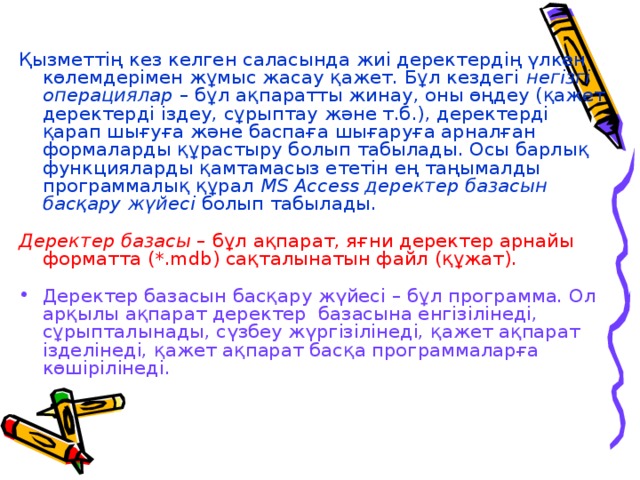 Қызметтің кез келген саласында жиі деректердің үлкен көлемдерімен жұмыс жасау қажет. Бұл кездегі негізгі операциялар – бұл ақпаратты жинау, оны өңдеу (қажет деректерді іздеу, сұрыптау және т.б.), деректерді қарап шығуға және баспаға шығаруға арналған формаларды құрастыру болып табылады. Осы барлық функцияларды қамтамасыз ететін ең таңымалды программалық құрал MS Access деректер базасын басқару жүйесі болып табылады.  Деректер базасы – бұл ақпарат, яғни деректер арнайы форматта (*.mdb) сақталынатын файл (құжат). Деректер базасын басқару жүйесі – бұл программа. Ол арқылы ақпарат деректер  базасына енгізілінеді, сұрыпталынады, сүзбеу жүргізілінеді, қажет ақпарат ізделінеді, қажет ақпарат басқа программаларға көшірілінеді. 