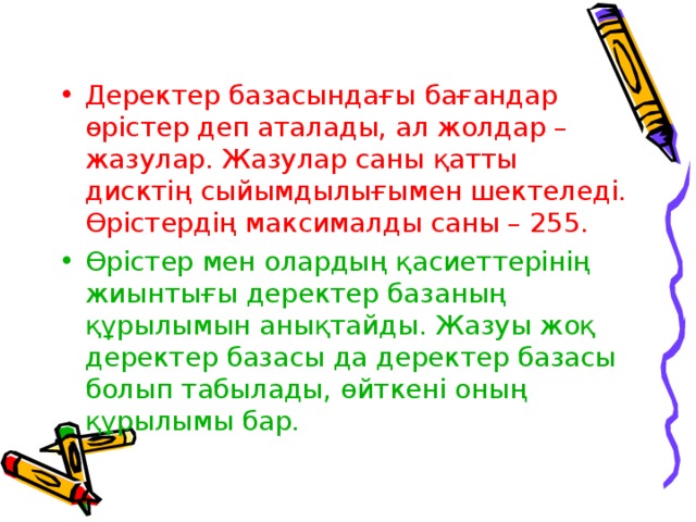 Деректер базасындағы бағандар өрістер деп аталады, ал жолдар – жазулар. Жазулар саны қатты дисктің сыйымдылығымен шектеледі. Өрістердің максималды саны – 255. Өрістер мен олардың қасиеттерінің жиынтығы деректер базаның құрылымын анықтайды. Жазуы жоқ деректер базасы да деректер базасы болып табылады, өйткені оның құрылымы бар. 