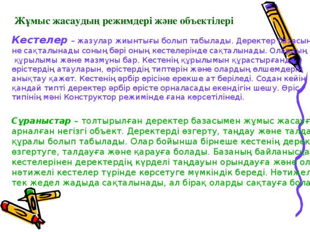 Жұмыс жасаудың режимдері және объектілері Кестелер  – жазулар жиынтығы болып табылады. Деректер базасында не сақталынады соның бәрі оның кестелерінде сақталынады. Олардың  құрылымы және мазмұны бар. Кестенің құрылымын құрастырғанда өрістердің атауларын, өрістердің типтерін және олардың өлшемдерін анықтау қажет. Кестенің әрбір өрісіне ерекше ат беріледі. Содан кейін  қандай типті деректер әрбір өрісте орналасады екендігін шешу. Өріс типінің мәні Конструктор режимінде ғана көрсетілінеді. Сұраныстар  – толтырылған деректер базасымен жұмыс жасауға арналған негізгі объект. Деректерді өзгерту, таңдау және талдау құралы болып табылады. Олар бойынша бірнеше кестенің деректерін өзгертуге, талдауға және қарауға болады. Базаның байланысқан кестелерінен деректердің күрделі таңдауын орындауға және оларды нәтижелі кестелер түрінде көрсетуге мүмкіндік береді. Нәтижелі кестелер тек жедел жадыда сақталынады, ал бірақ оларды сақтауға болады. 