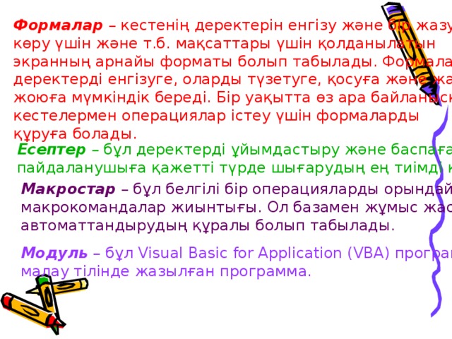Формалар  – кестенің деректерін енгізу және бір жазуды көру үшін және т.б. мақсаттары үшін қолданылатын экранның арнайы форматы болып табылады. Формалар деректерді енгізуге, оларды түзетуге, қосуға және жазуларды жоюға мүмкіндік береді. Бір уақытта өз ара байланысқан кестелермен операциялар істеу үшін формаларды құруға болады. Есептер  – бұл деректерді ұйымдастыру және баспаға пайдаланушыға қажетті түрде шығарудың ең тиімді құралы. Макростар  – бұл белгілі бір операцияларды орындайтын макрокомандалар жиынтығы. Ол базамен жұмыс жасауын автоматтандырудың құралы болып табылады. Модуль  – бұл Visual Basic for Application (VBA) програм- малау тілінде жазылған программа. 
