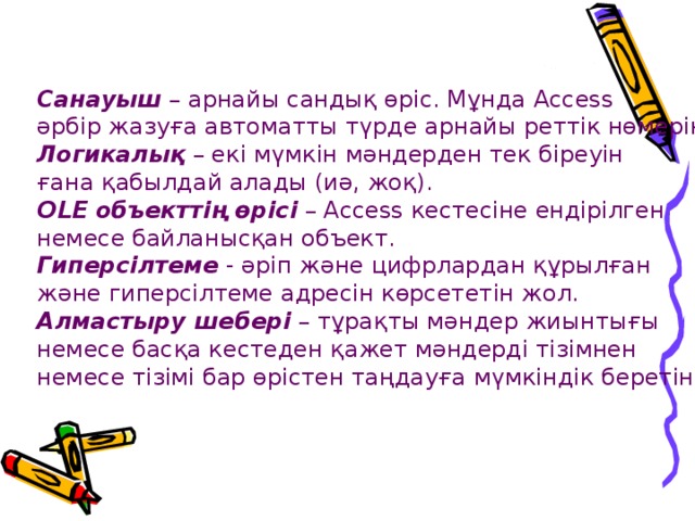 Санауыш  – арнайы сандық өріс. Мұнда Access әрбір жазуға автоматты түрде арнайы реттік нөмерін береді. Логикалық  – екі мүмкін мәндерден тек біреуін ғана қабылдай алады (иә, жоқ). OLE объекттің өрісі – Access кестесіне ендірілген немесе байланысқан объект. Гиперсілтеме  - әріп және цифрлардан құрылған және гиперсілтеме адресін көрсететін жол. Алмастыру шебері  – тұрақты мәндер жиынтығы немесе басқа кестеден қажет мәндерді тізімнен немесе тізімі бар өрістен таңдауға мүмкіндік беретін өріс. 