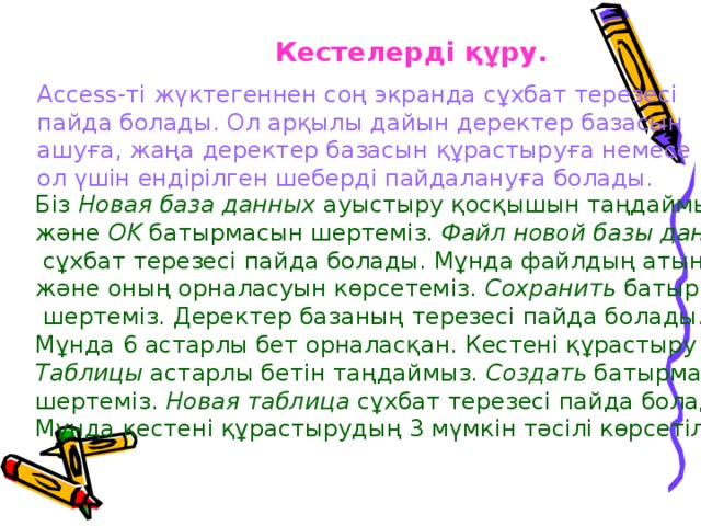 Кестелерді құру. Access-ті жүктегеннен соң экранда сұхбат терезесі пайда болады. Ол арқылы дайын деректер базасын ашуға, жаңа деректер базасын құрастыруға немесе ол үшін ендірілген шеберді пайдалануға болады. Біз Новая база данных ауыстыру қосқышын таңдаймыз және OK батырмасын шертеміз. Файл новой базы данных  сұхбат терезесі пайда болады. Мұнда файлдың атын және оның орналасуын көрсетеміз. Сохранить батырмасын  шертеміз. Деректер базаның терезесі пайда болады. Мұнда 6 астарлы бет орналасқан. Кестені құрастыру үшін Таблицы астарлы бетін таңдаймыз. Создать батырмасын шертеміз. Новая таблица сұхбат терезесі пайда болады. Мұнда кестені құрастырудың 3 мүмкін тәсілі көрсетілген. 