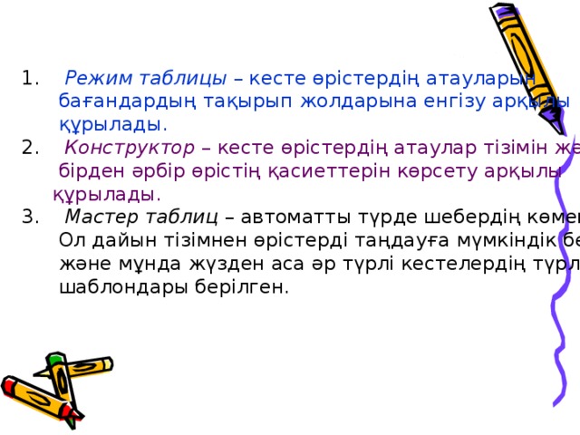 1.    Режим таблицы – кесте өрістердің атауларын  бағандардың тақырып жолдарына енгізу арқылы  құрылады.  2.    Конструктор – кесте өрістердің атаулар тізімін және  бірден әрбір өрістің қасиеттерін көрсету арқылы  құрылады.  3.    Мастер таблиц – автоматты түрде шебердің көмегімен.  Ол дайын тізімнен өрістерді таңдауға мүмкіндік береді  және мұнда жүзден аса әр түрлі кестелердің түрлерінің  шаблондары берілген.    
