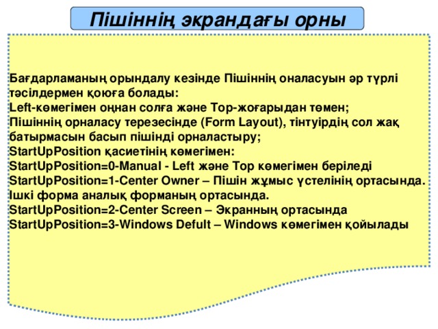 Пішіннің экрандағы орны Бағдарламаның орындалу кезінде Пішіннің оналасуын әр түрлі тәсілдермен қоюға болады: Left-көмегімен оңнан солға және Top-жоғарыдан төмен; Пішіннің орналасу терезесінде (Form Layout), тінтуірдің сол жақ батырмасын басып пішінді орналастыру; StartUpPosition қасиетінің көмегімен: StartUpPosition=0-Manual - Left және Top көмегімен беріледі StartUpPosition=1-Center Owner – Пішін жұмыс үстелінің ортасында. Ішкі форма аналық форманың ортасында. StartUpPosition=2-Center Screen – Экранның ортасында StartUpPosition=3-Windows Defult – Windows көмегімен қойылады 