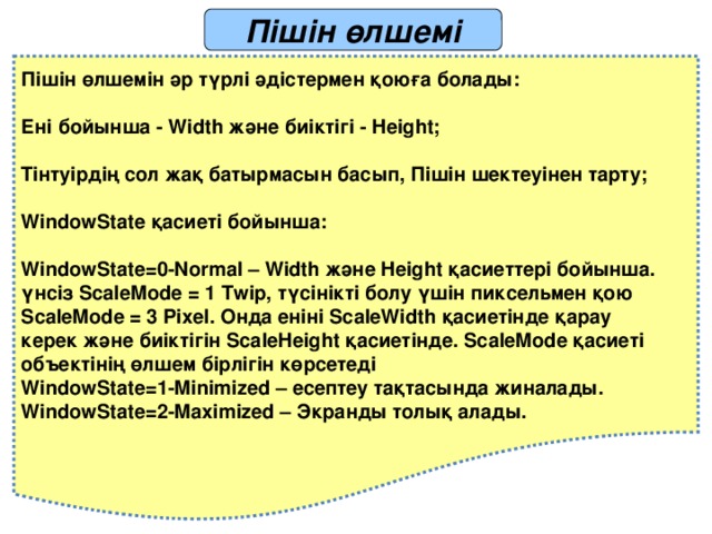 Пішін өлшемі Пішін өлшемін әр түрлі әдістермен қоюға болады:  Ені бойынша - Width және биіктігі - Height;  Тінтуірдің сол жақ батырмасын басып, Пішін шектеуінен тарту;  WindowState қасиеті бойынша:  WindowState=0-Normal – Width және Height қасиеттері бойынша. үнсіз ScaleMode = 1 Twip, түсінікті болу үшін пиксельмен қою ScaleMode = 3 Pixel. Онда еніні ScaleWidth қасиетінде қарау керек және биіктігін ScaleHeight қасиетінде. ScaleMode қасиеті объектінің өлшем бірлігін көрсетеді WindowState=1-Minimized – есептеу тақтасында жиналады. WindowState=2-Maximized – Экранды толық алады. 